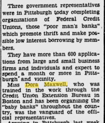 Newspaper clipping from the Pittsburg Press in the 1920s: Three government representatives were in Pittsburg today completing organizations of Federal Credit Unions, those "poor man's banks" which promote thrift and make possible low interest borrowing by members. They have more than 600 applications from large and small business firms and individuals and expect to spend a month or more in Pittsburg and vicinity. Miss Dora Maxwell, who was trained in the work through the Credit Union Extension Bureau in Boston and has been organizing the "baby banks" throughout the country, was the vanguard of the official representatives. 